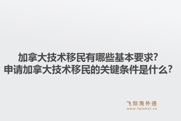 加拿大技術(shù)移民有哪些基本要求？申請加拿大技術(shù)移民的關(guān)鍵條件是什么？1.jpg